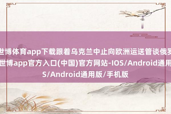 世博体育app下载跟着乌克兰中止向欧洲运送管谈俄罗斯自然气-世博app官方入口(中国)官方网站-IOS/Android通用版/手机版