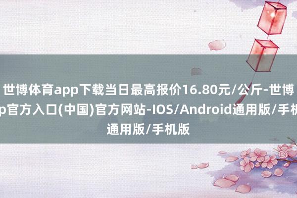 世博体育app下载当日最高报价16.80元/公斤-世博app官方入口(中国)官方网站-IOS/Android通用版/手机版