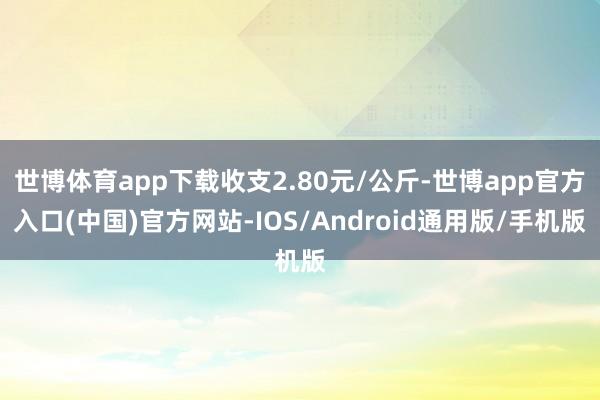 世博体育app下载收支2.80元/公斤-世博app官方入口(中国)官方网站-IOS/Android通用版/手机版