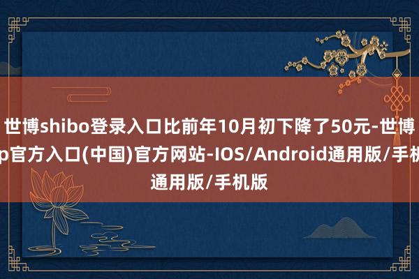 世博shibo登录入口比前年10月初下降了50元-世博app官方入口(中国)官方网站-IOS/Android通用版/手机版