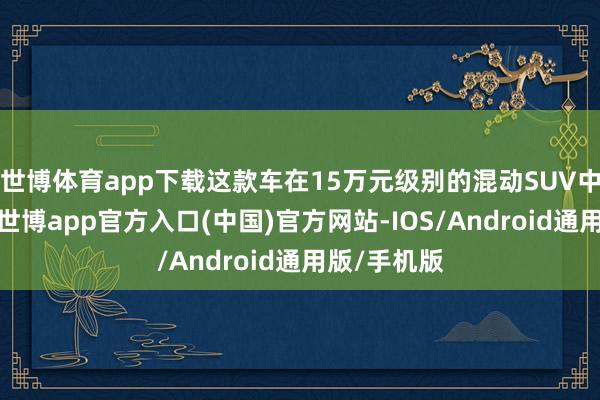 世博体育app下载这款车在15万元级别的混动SUV中名纪律三-世博app官方入口(中国)官方网站-IOS/Android通用版/手机版