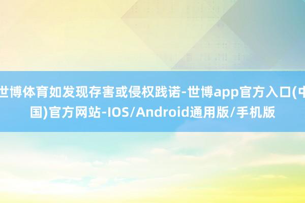 世博体育如发现存害或侵权践诺-世博app官方入口(中国)官方网站-IOS/Android通用版/手机版