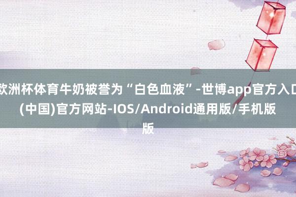 欧洲杯体育牛奶被誉为“白色血液”-世博app官方入口(中国)官方网站-IOS/Android通用版/手机版