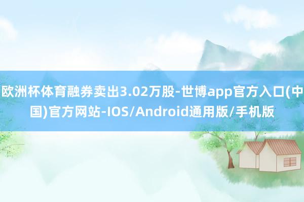 欧洲杯体育融券卖出3.02万股-世博app官方入口(中国)官方网站-IOS/Android通用版/手机版