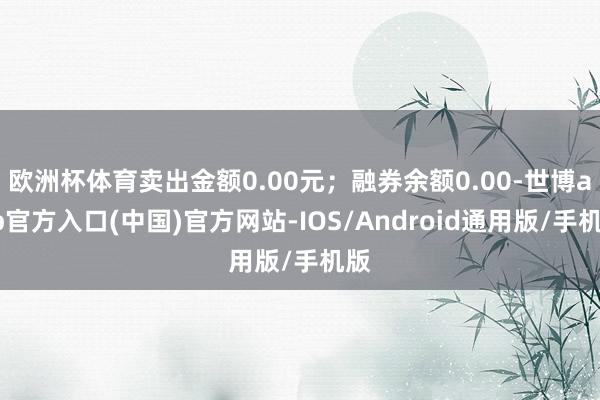 欧洲杯体育卖出金额0.00元；融券余额0.00-世博app官方入口(中国)官方网站-IOS/Android通用版/手机版