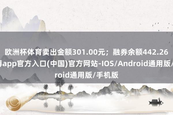 欧洲杯体育卖出金额301.00元；融券余额442.26万-世博app官方入口(中国)官方网站-IOS/Android通用版/手机版