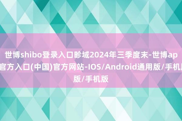 世博shibo登录入口畛域2024年三季度末-世博app官方入口(中国)官方网站-IOS/Android通用版/手机版