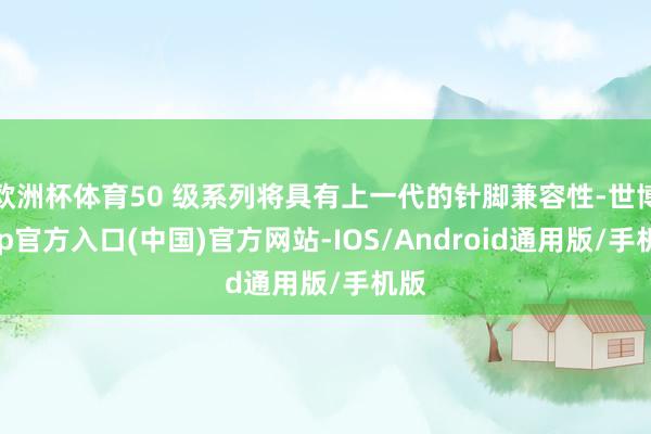 欧洲杯体育50 级系列将具有上一代的针脚兼容性-世博app官方入口(中国)官方网站-IOS/Android通用版/手机版