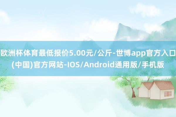 欧洲杯体育最低报价5.00元/公斤-世博app官方入口(中国)官方网站-IOS/Android通用版/手机版