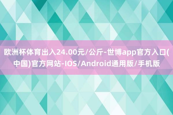 欧洲杯体育出入24.00元/公斤-世博app官方入口(中国)官方网站-IOS/Android通用版/手机版