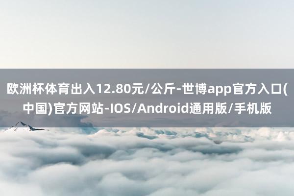 欧洲杯体育出入12.80元/公斤-世博app官方入口(中国)官方网站-IOS/Android通用版/手机版