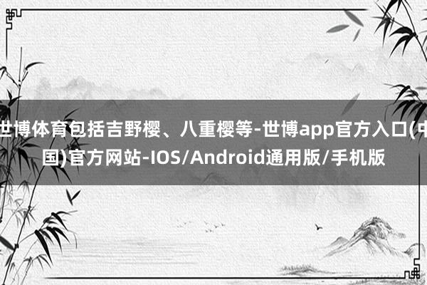 世博体育包括吉野樱、八重樱等-世博app官方入口(中国)官方网站-IOS/Android通用版/手机版