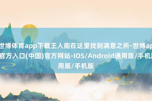 世博体育app下载王人能在这里找到满意之所-世博app官方入口(中国)官方网站-IOS/Android通用版/手机版