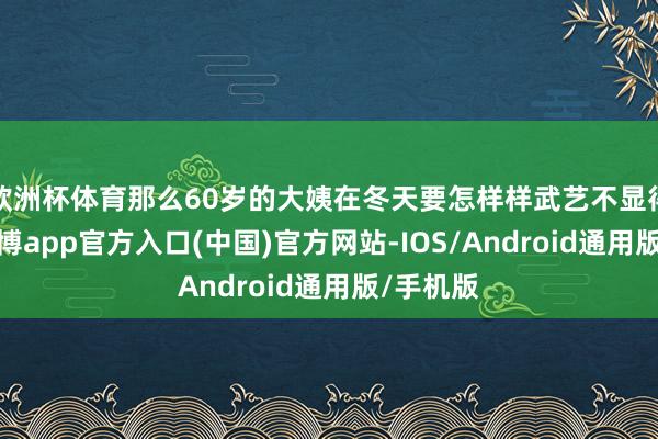 欧洲杯体育那么60岁的大姨在冬天要怎样样武艺不显得肥美-世博app官方入口(中国)官方网站-IOS/Android通用版/手机版