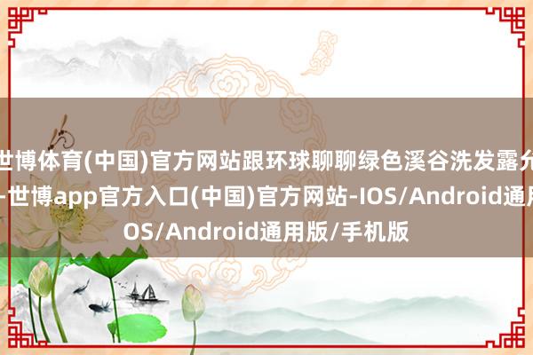 世博体育(中国)官方网站跟环球聊聊绿色溪谷洗发露允洽哪些发质-世博app官方入口(中国)官方网站-IOS/Android通用版/手机版